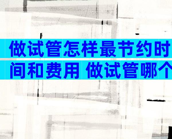 做试管怎样最节约时间和费用 做试管哪个步骤最贵
